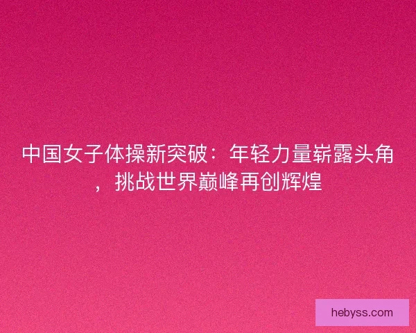 中国女子体操新突破：年轻力量崭露头角，挑战世界巅峰再创辉煌