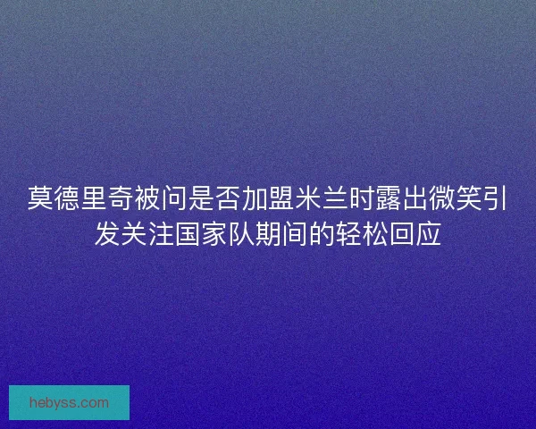 莫德里奇被问是否加盟米兰时露出微笑引发关注国家队期间的轻松回应
