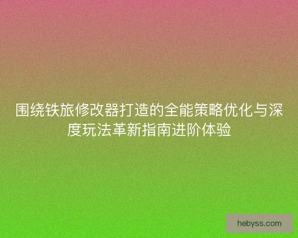 围绕铁旅修改器打造的全能策略优化与深度玩法革新指南进阶体验